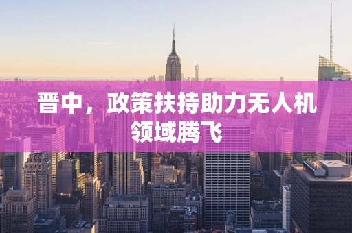 晋中，政策扶持助力无人机领域腾飞