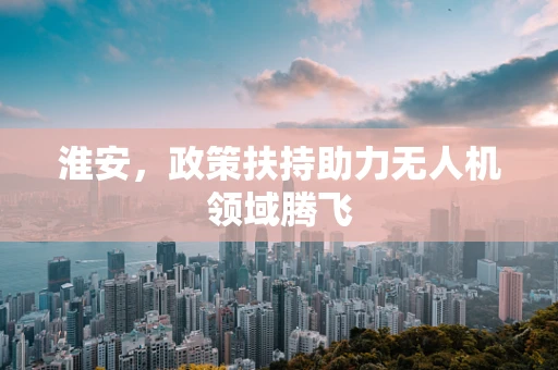 淮安，政策扶持助力无人机领域腾飞