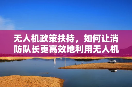 无人机政策扶持，如何让消防队长更高效地利用无人机进行火情侦察？
