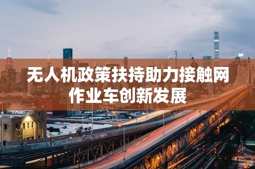 无人机政策扶持助力接触网作业车创新发展