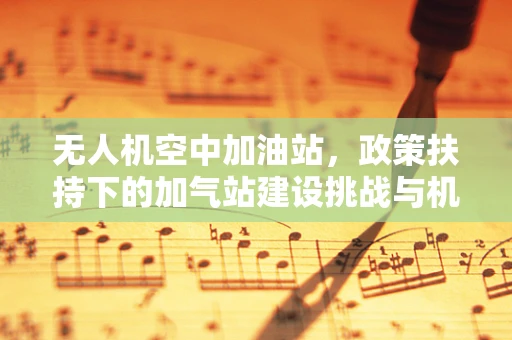 无人机空中加油站，政策扶持下的加气站建设挑战与机遇？