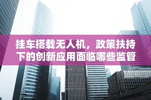 挂车搭载无人机，政策扶持下的创新应用面临哪些监管挑战？