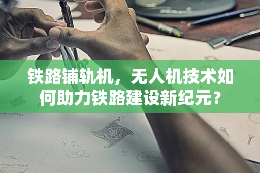 铁路铺轨机，无人机技术如何助力铁路建设新纪元？