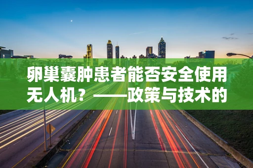 卵巢囊肿患者能否安全使用无人机？——政策与技术的安全考量