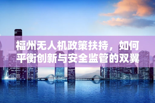 福州无人机政策扶持，如何平衡创新与安全监管的双翼？