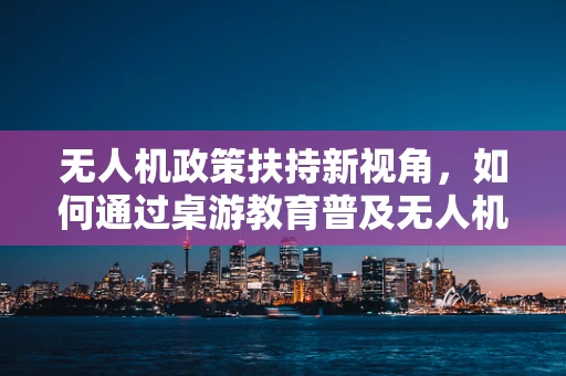 无人机政策扶持新视角，如何通过桌游教育普及无人机安全知识？
