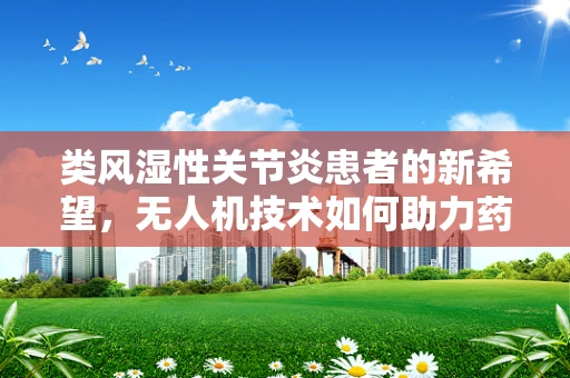 类风湿性关节炎患者的新希望，无人机技术如何助力药物精准送达？