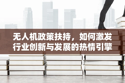 无人机政策扶持，如何激发行业创新与发展的热情引擎？