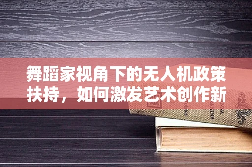 舞蹈家视角下的无人机政策扶持，如何激发艺术创作新维度？