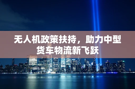 无人机政策扶持，助力中型货车物流新飞跃