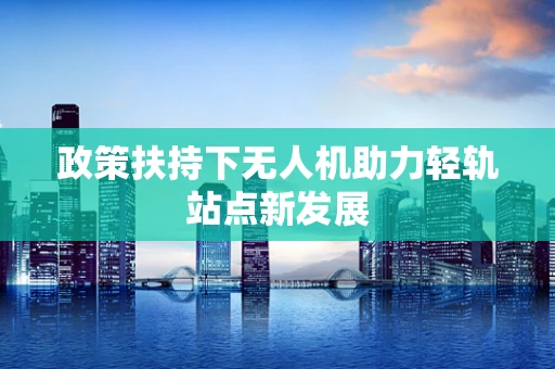 政策扶持下无人机助力轻轨站点新发展