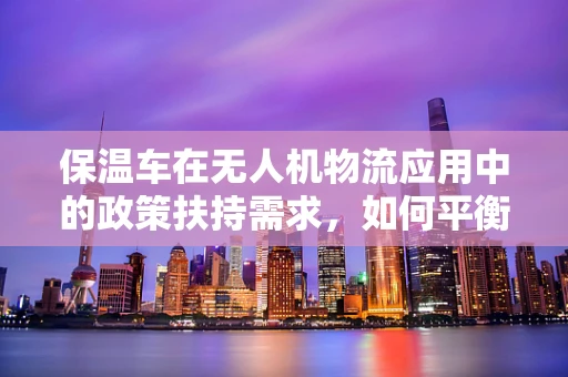 保温车在无人机物流应用中的政策扶持需求，如何平衡安全与效率？