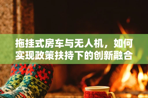 拖挂式房车与无人机，如何实现政策扶持下的创新融合？