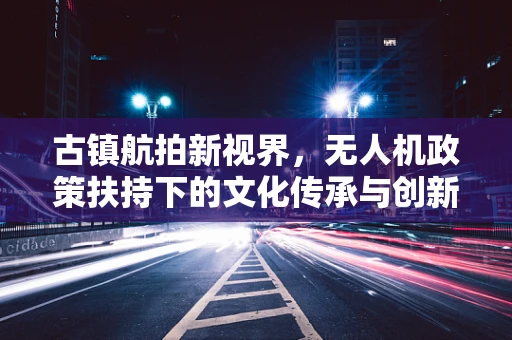 古镇航拍新视界，无人机政策扶持下的文化传承与创新挑战