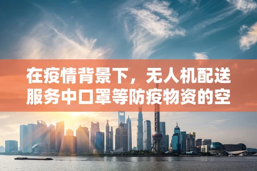 在疫情背景下，无人机配送服务中口罩等防疫物资的空中安全与合规性如何保障？