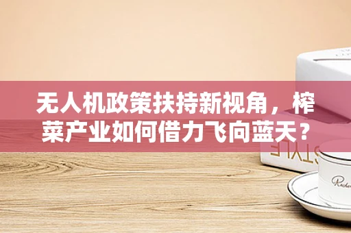 无人机政策扶持新视角，榨菜产业如何借力飞向蓝天？