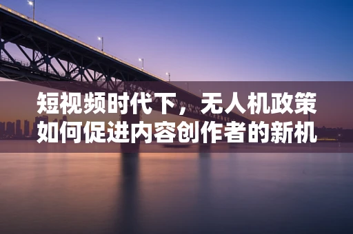 短视频时代下，无人机政策如何促进内容创作者的新机遇？