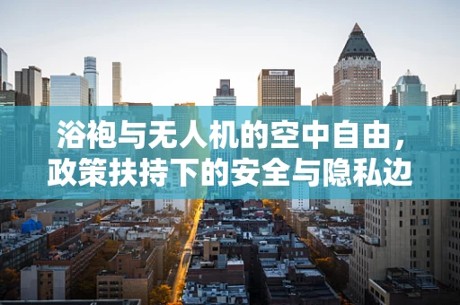 浴袍与无人机的空中自由，政策扶持下的安全与隐私边界