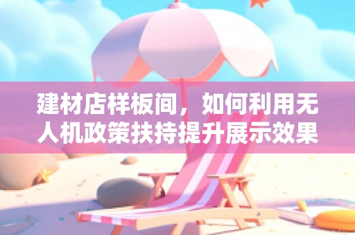 建材店样板间，如何利用无人机政策扶持提升展示效果？