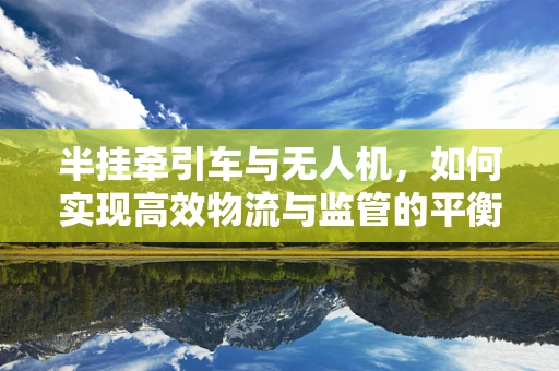 半挂牵引车与无人机，如何实现高效物流与监管的平衡？