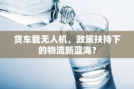 货车载无人机，政策扶持下的物流新蓝海？