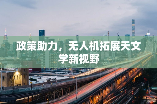 政策助力，无人机拓展天文学新视野
