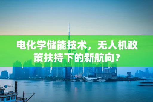 电化学储能技术，无人机政策扶持下的新航向？