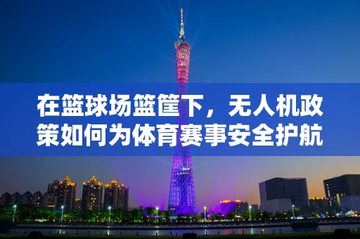 在篮球场篮筐下，无人机政策如何为体育赛事安全护航？