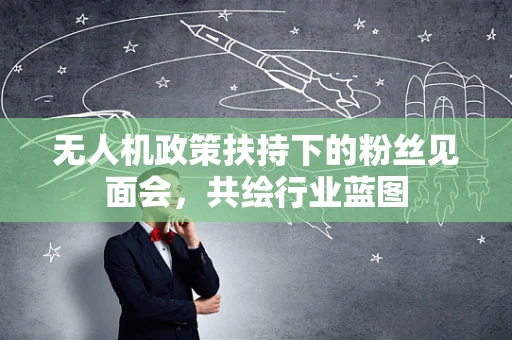 无人机政策扶持下的粉丝见面会，共绘行业蓝图