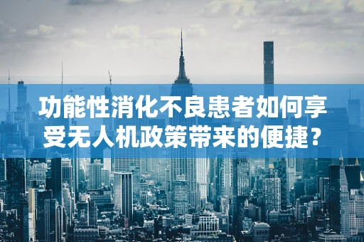 功能性消化不良患者如何享受无人机政策带来的便捷？