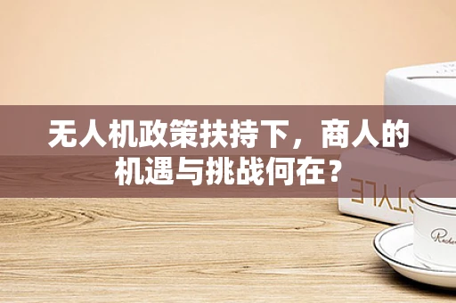 无人机政策扶持下，商人的机遇与挑战何在？
