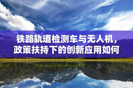 铁路轨道检测车与无人机，政策扶持下的创新应用如何破局？