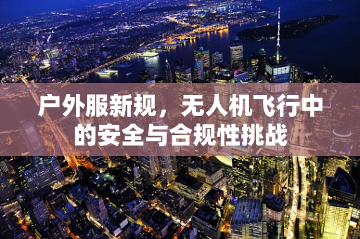 户外服新规，无人机飞行中的安全与合规性挑战
