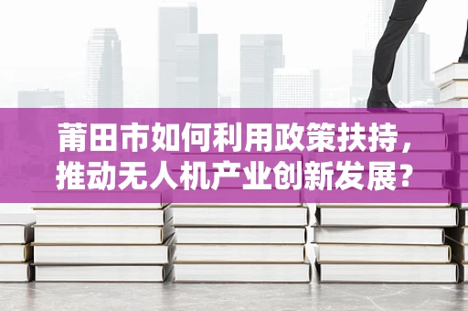 莆田市如何利用政策扶持，推动无人机产业创新发展？