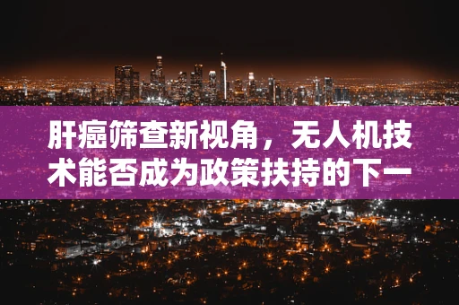 肝癌筛查新视角，无人机技术能否成为政策扶持的下一个‘蓝海’？
