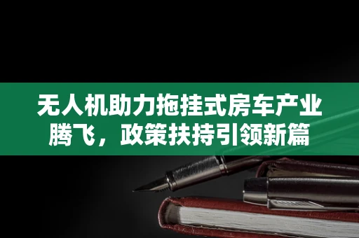 无人机助力拖挂式房车产业腾飞，政策扶持引领新篇