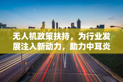 无人机政策扶持，为行业发展注入新动力，助力中耳炎相关应用突破