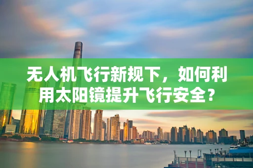 无人机飞行新规下，如何利用太阳镜提升飞行安全？