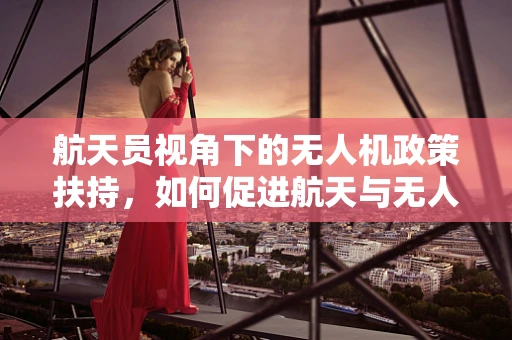 航天员视角下的无人机政策扶持，如何促进航天与无人机的跨界融合？