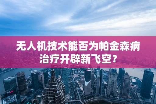 无人机技术能否为帕金森病治疗开辟新飞空？