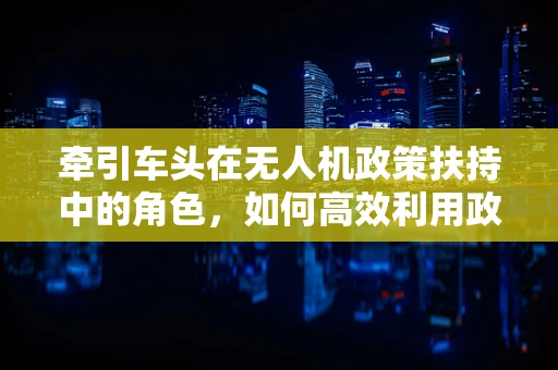 牵引车头在无人机政策扶持中的角色，如何高效利用政策资源？