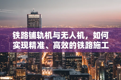 铁路铺轨机与无人机，如何实现精准、高效的铁路施工监测？