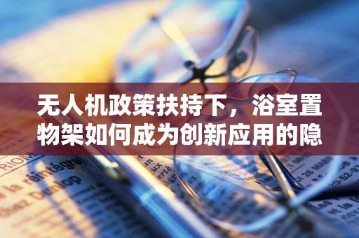 无人机政策扶持下，浴室置物架如何成为创新应用的隐形推手？