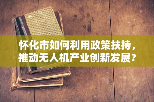 怀化市如何利用政策扶持，推动无人机产业创新发展？