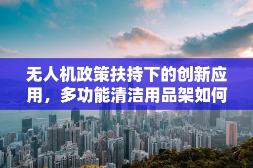 无人机政策扶持下的创新应用，多功能清洁用品架如何助力无人机维护？