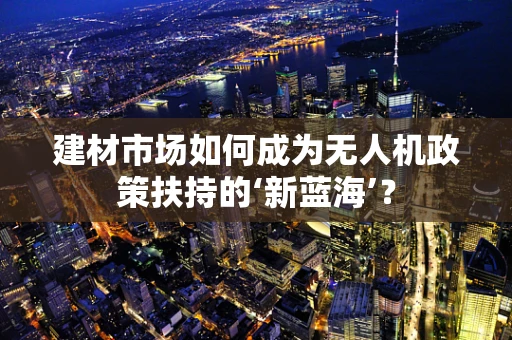 建材市场如何成为无人机政策扶持的‘新蓝海’？
