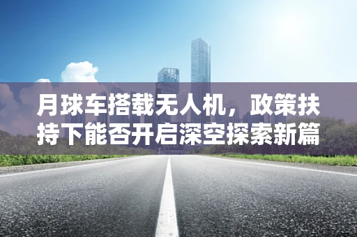 月球车搭载无人机，政策扶持下能否开启深空探索新篇章？