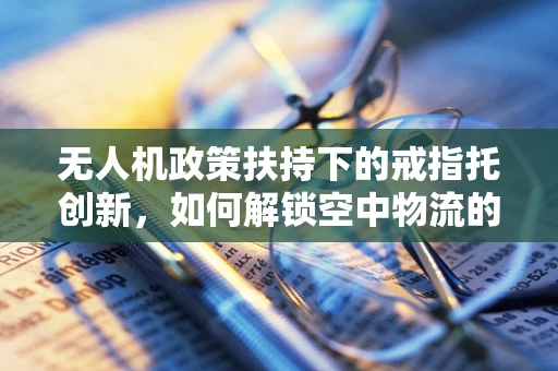 无人机政策扶持下的戒指托创新，如何解锁空中物流的新维度？