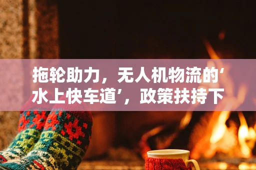 拖轮助力，无人机物流的‘水上快车道’，政策扶持下的新挑战与机遇？