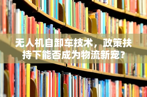 无人机自卸车技术，政策扶持下能否成为物流新宠？